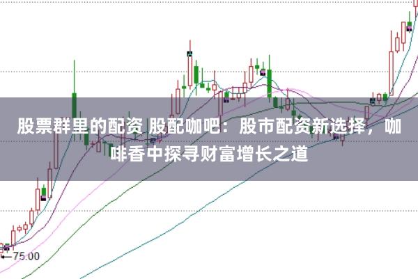 股票群里的配资 股配咖吧：股市配资新选择，咖啡香中探寻财富增长之道