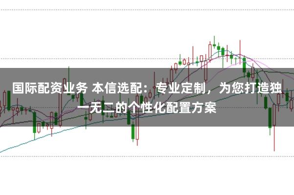 国际配资业务 本信选配：专业定制，为您打造独一无二的个性化配置方案