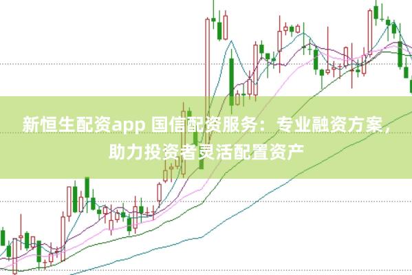 新恒生配资app 国信配资服务：专业融资方案，助力投资者灵活配置资产