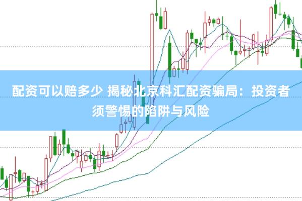 配资可以赔多少 揭秘北京科汇配资骗局：投资者须警惕的陷阱与风险