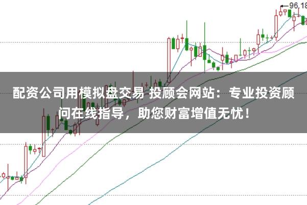 配资公司用模拟盘交易 投顾会网站：专业投资顾问在线指导，助您财富增值无忧！