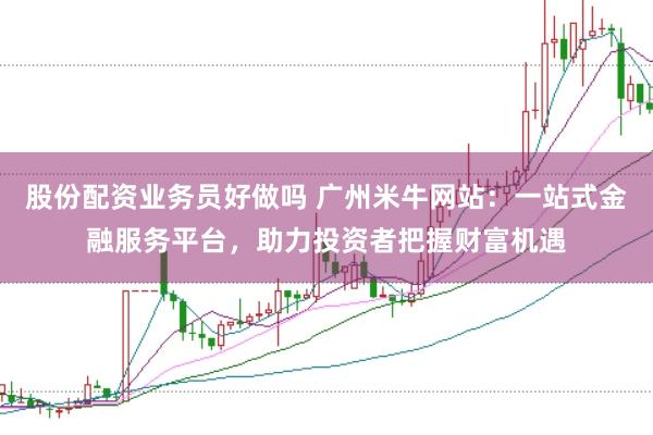 股份配资业务员好做吗 广州米牛网站：一站式金融服务平台，助力投资者把握财富机遇