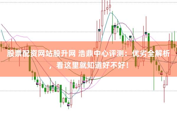 股票配资网站股升网 浩鼎中心评测：优劣全解析，看这里就知道好不好！
