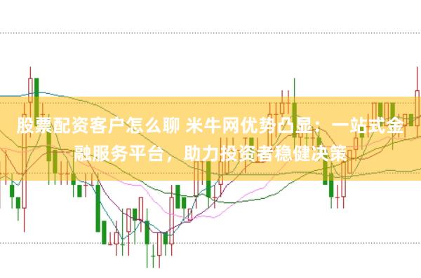 股票配资客户怎么聊 米牛网优势凸显：一站式金融服务平台，助力投资者稳健决策