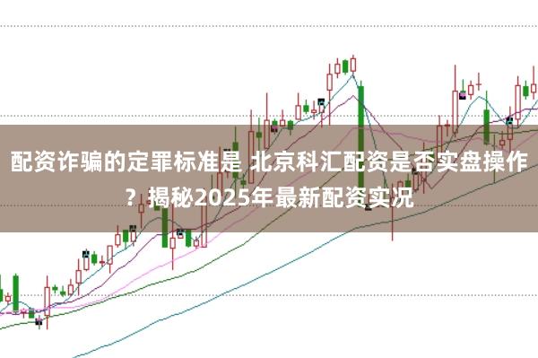 配资诈骗的定罪标准是 北京科汇配资是否实盘操作？揭秘2025年最新配资实况