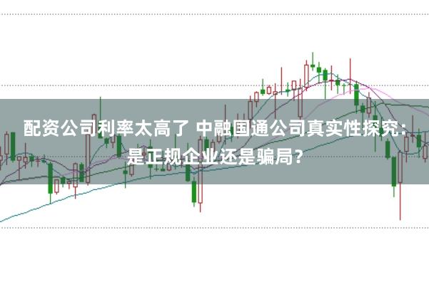配资公司利率太高了 中融国通公司真实性探究：是正规企业还是骗局？