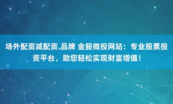 场外配资减配资.品牌 金股微投网站：专业股票投资平台，助您轻松实现财富增值！