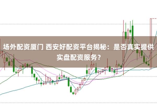 场外配资厦门 西安好配资平台揭秘：是否真实提供实盘配资服务？