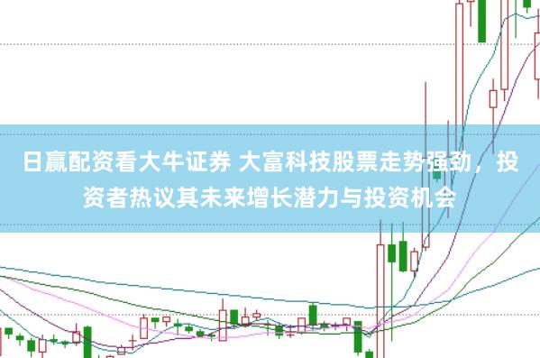 日赢配资看大牛证券 大富科技股票走势强劲，投资者热议其未来增长潜力与投资机会