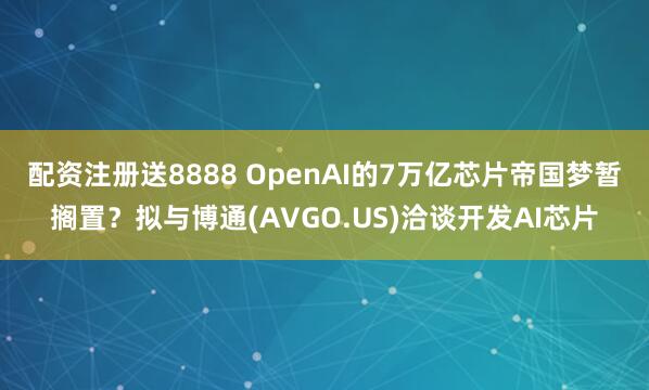 配资注册送8888 OpenAI的7万亿芯片帝国梦暂搁置？拟与博通(AVGO.US)洽谈开发AI芯片