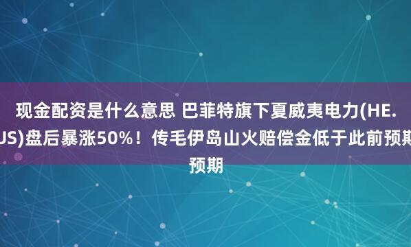 现金配资是什么意思 巴菲特旗下夏威夷电力(HE.US)盘后暴涨50%！传毛伊岛山火赔偿金低于此前预期