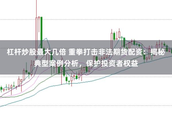 杠杆炒股最大几倍 重拳打击非法期货配资：揭秘典型案例分析，保护投资者权益