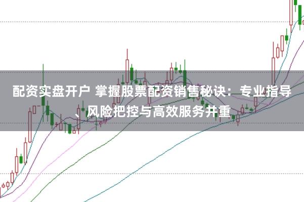 配资实盘开户 掌握股票配资销售秘诀：专业指导、风险把控与高效服务并重