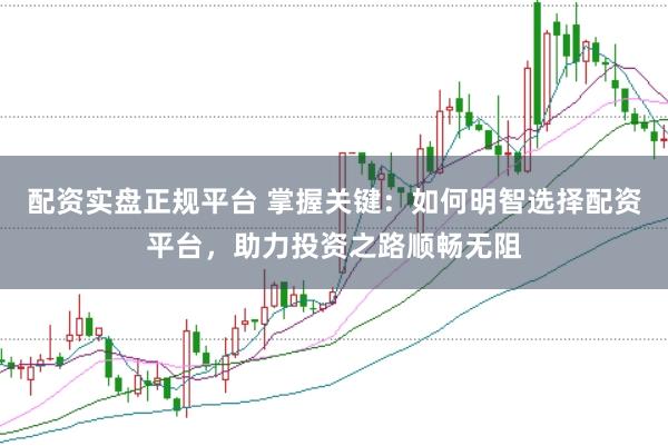 配资实盘正规平台 掌握关键：如何明智选择配资平台，助力投资之路顺畅无阻