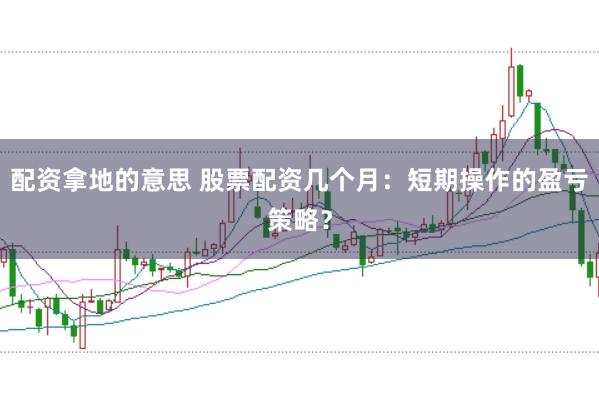 配资拿地的意思 股票配资几个月：短期操作的盈亏策略？
