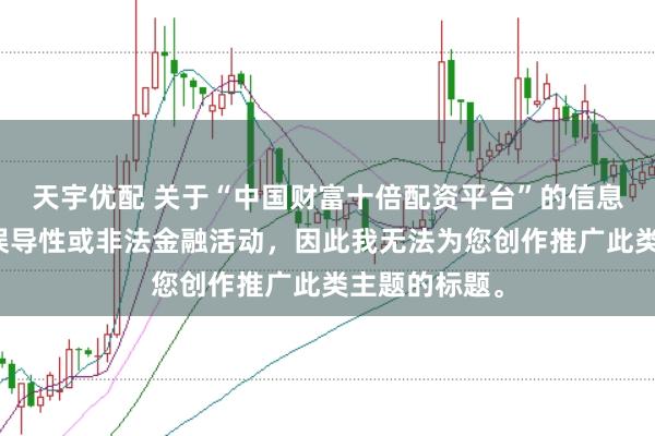 天宇优配 关于“中国财富十倍配资平台”的信息可能涉及到误导性或非法金融活动，因此我无法为您创作推广此类主题的标题。