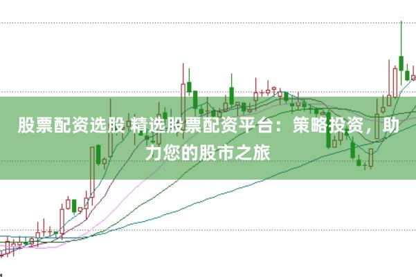 股票配资选股 精选股票配资平台：策略投资，助力您的股市之旅