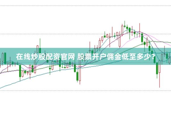 在线炒股配资官网 股票开户佣金低至多少？