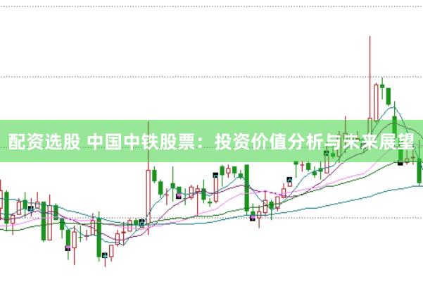 配资选股 中国中铁股票：投资价值分析与未来展望