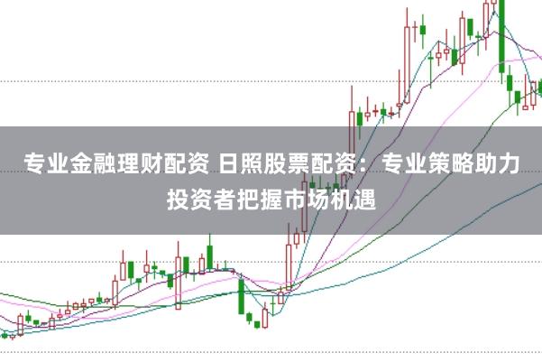 专业金融理财配资 日照股票配资：专业策略助力投资者把握市场机遇