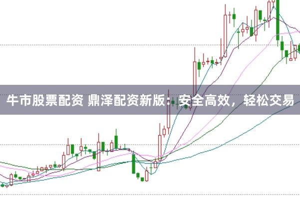 牛市股票配资 鼎泽配资新版：安全高效，轻松交易